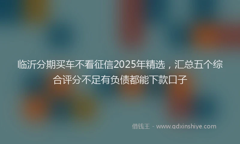 临沂分期买车不看征信2025年精选，汇总五个综合评分不足有负债都能下款口子