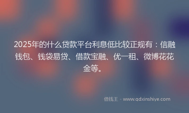 2025年的什么贷款平台利息低比较正规有：信融钱包、钱袋易贷、借款宝融、优一租、微博花花金等。