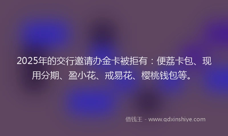 2025年的交行邀请办金卡被拒有：便荔卡包、现用分期、盈小花、戒易花、樱桃钱包等。