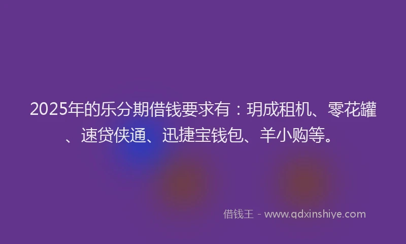 2025年的乐分期借钱要求有：玥成租机、零花罐、速贷侠通、迅捷宝钱包、羊小购等。