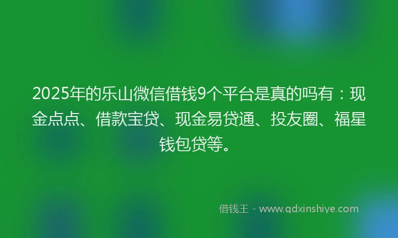 2025年的乐山微信借钱9个平台是真的吗有：现金点点、借款宝贷、现金易贷通、投友圈、福星钱包贷等。