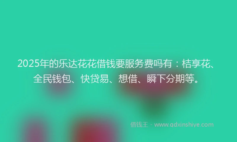 2025年的乐达花花借钱要服务费吗有：桔享花、全民钱包、快贷易、想借、瞬下分期等。