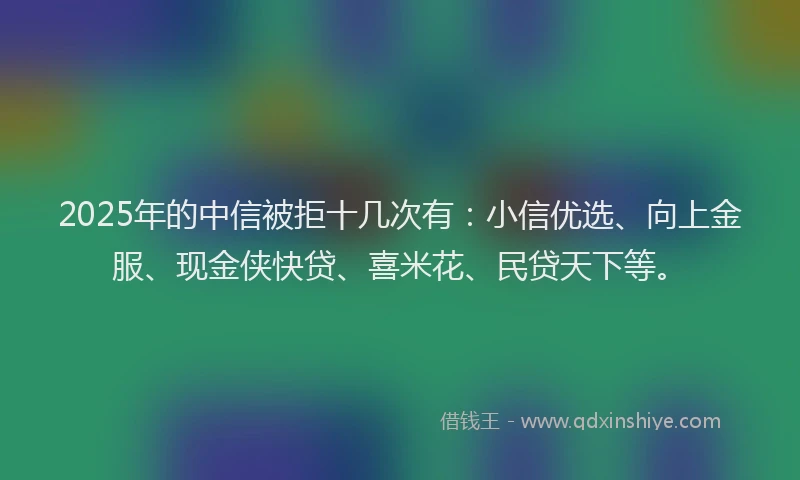 2025年的中信被拒十几次有：小信优选、向上金服、现金侠快贷、喜米花、民贷天下等。