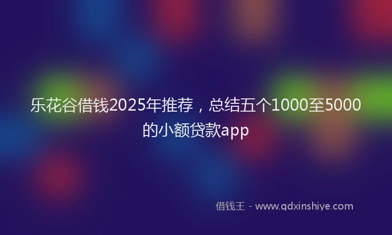乐花谷借钱2025年推荐，总结五个1000至5000的小额贷款app
