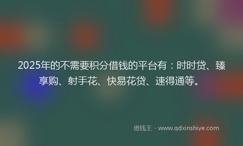 2025年的不需要积分借钱的平台有：时时贷、臻享购、射手花、快易花贷、速得通等。