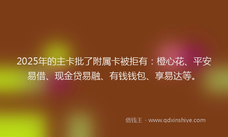 2025年的主卡批了附属卡被拒有：橙心花、平安易借、现金贷易融、有钱钱包、享易达等。