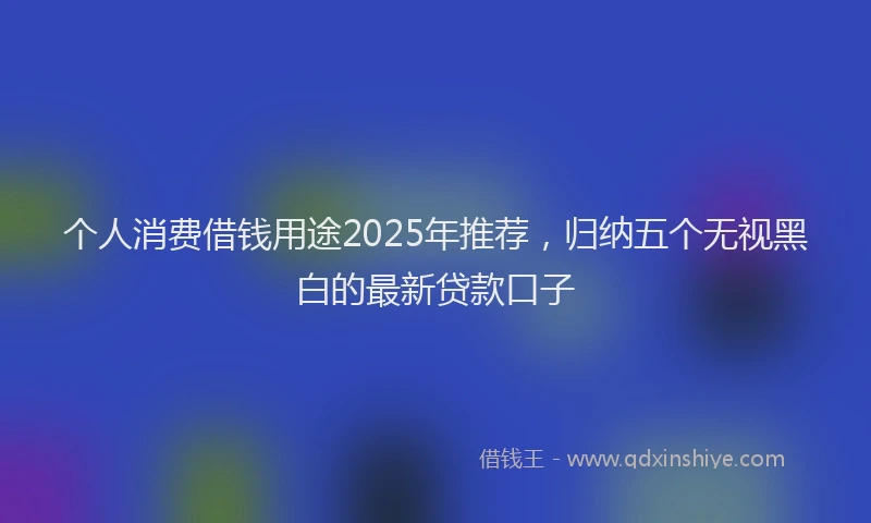 个人消费借钱用途2025年推荐，归纳五个无视黑白的最新贷款口子