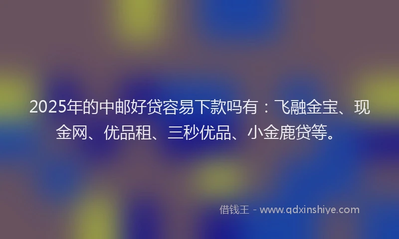 2025年的中邮好贷容易下款吗有：飞融金宝、现金网、优品租、三秒优品、小金鹿贷等。