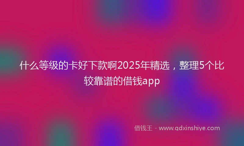 什么等级的卡好下款啊2025年精选，整理5个比较靠谱的借钱app