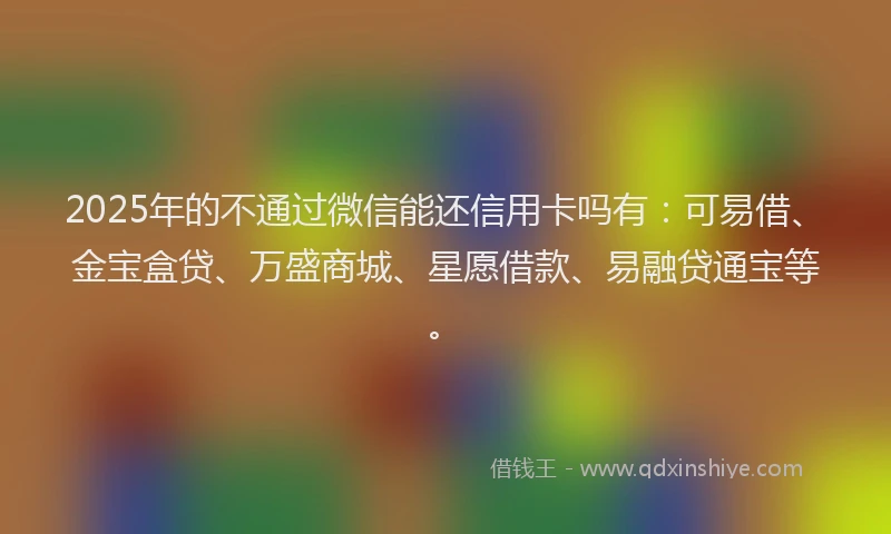 2025年的不通过微信能还信用卡吗有：可易借、金宝盒贷、万盛商城、星愿借款、易融贷通宝等。