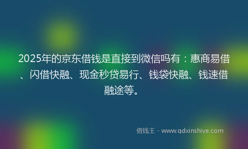 2025年的京东借钱是直接到微信吗有：惠商易借、闪借快融、现金秒贷易行、钱袋快融、钱速借融途等。