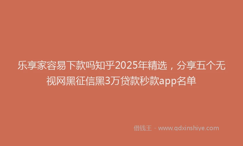 乐享家容易下款吗知乎2025年精选，分享五个无视网黑征信黑3万贷款秒款app名单