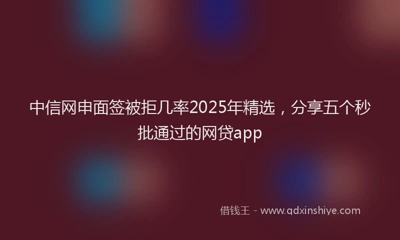 中信网申面签被拒几率2025年精选，分享五个秒批通过的网贷app