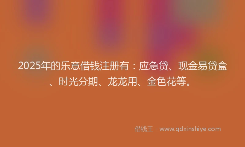 2025年的乐意借钱注册有：应急贷、现金易贷盒、时光分期、龙龙用、金色花等。