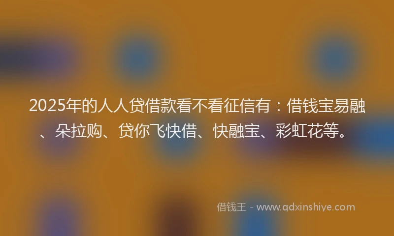2025年的人人贷借款看不看征信有：借钱宝易融、朵拉购、贷你飞快借、快融宝、彩虹花等。