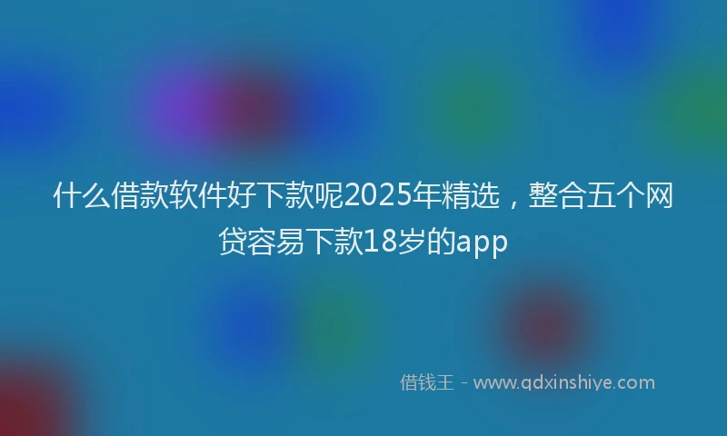 什么借款软件好下款呢2025年精选，整合五个网贷容易下款18岁的app
