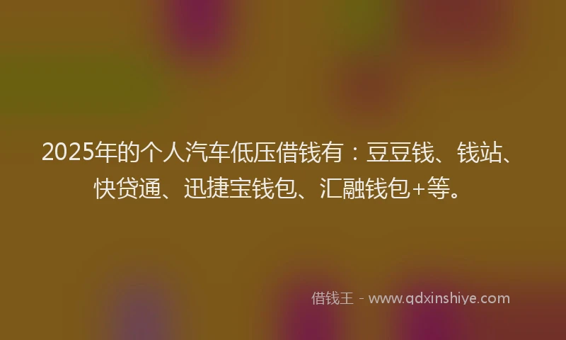 2025年的个人汽车低压借钱有：豆豆钱、钱站、快贷通、迅捷宝钱包、汇融钱包+等。