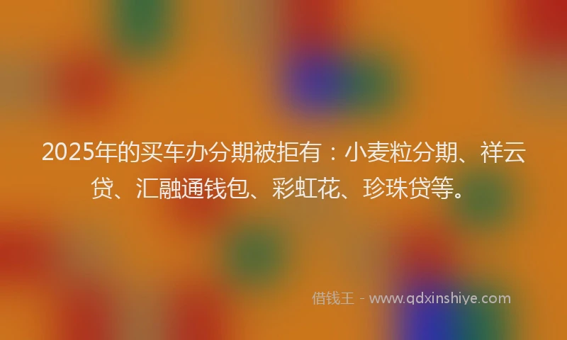 2025年的买车办分期被拒有：小麦粒分期、祥云贷、汇融通钱包、彩虹花、珍珠贷等。