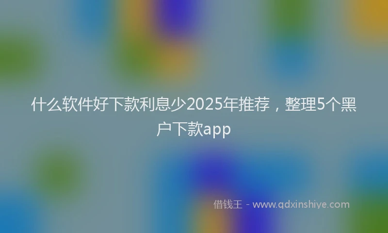 什么软件好下款利息少2025年推荐，整理5个黑户下款app