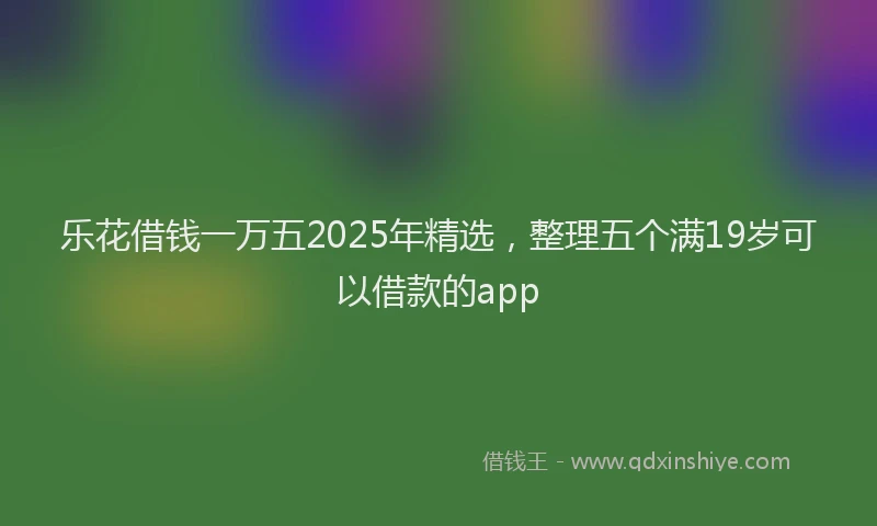 乐花借钱一万五2025年精选，整理五个满19岁可以借款的app