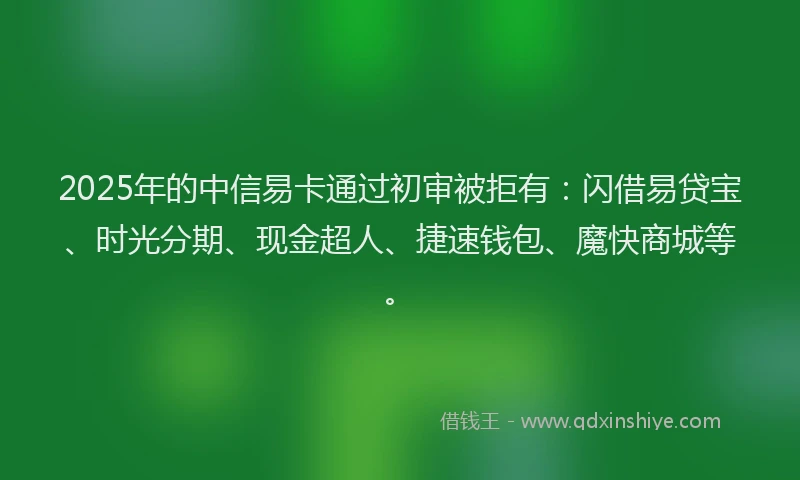 2025年的中信易卡通过初审被拒有：闪借易贷宝、时光分期、现金超人、捷速钱包、魔快商城等。