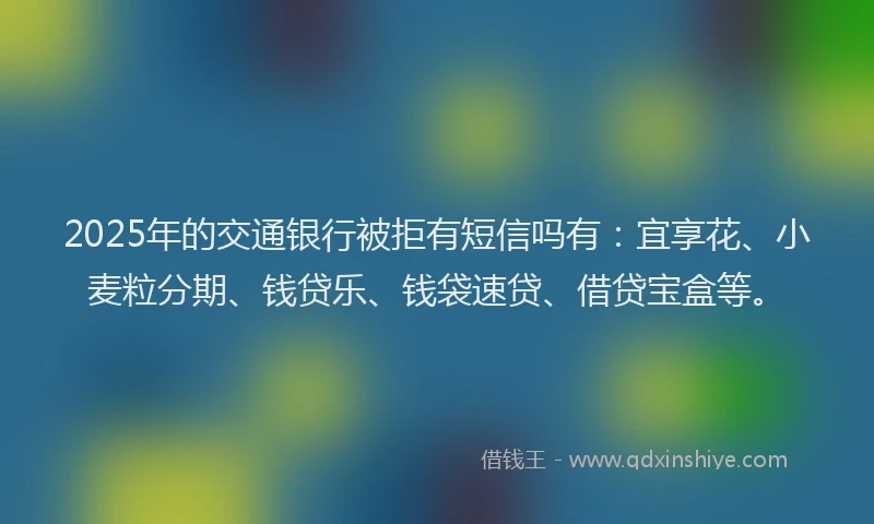 2025年的交通银行被拒有短信吗有：宜享花、小麦粒分期、钱贷乐、钱袋速贷、借贷宝盒等。