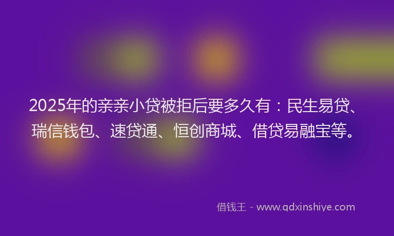 2025年的亲亲小贷被拒后要多久有：民生易贷、瑞信钱包、速贷通、恒创商城、借贷易融宝等。