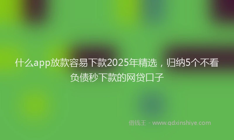 什么app放款容易下款2025年精选，归纳5个不看负债秒下款的网贷口子