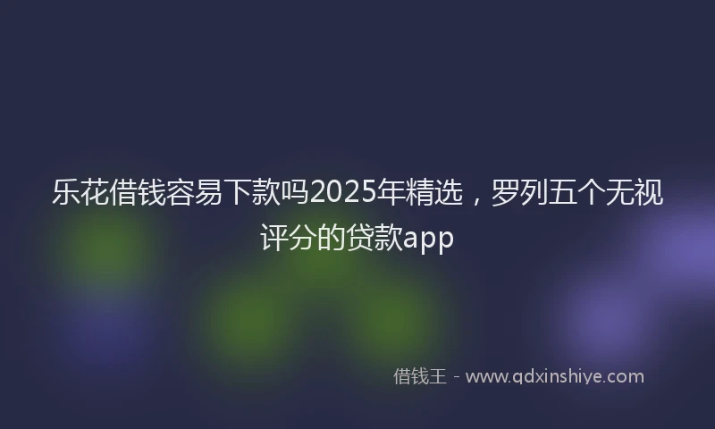 乐花借钱容易下款吗2025年精选，罗列五个无视评分的贷款app