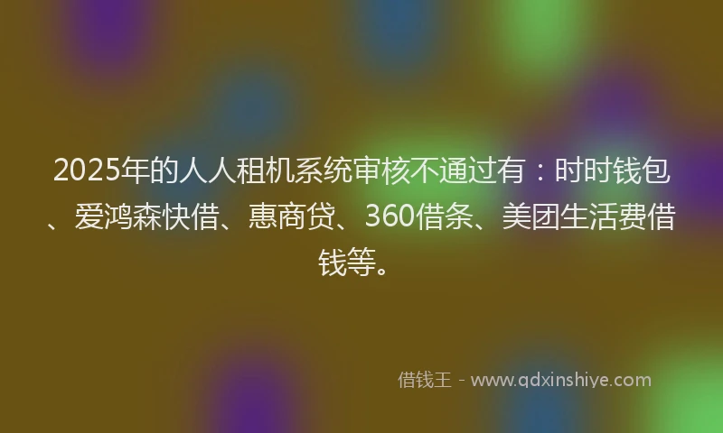 2025年的人人租机系统审核不通过有：时时钱包、爱鸿森快借、惠商贷、360借条、美团生活费借钱等。