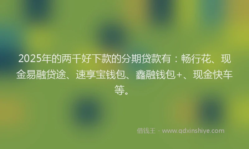 2025年的两千好下款的分期贷款有：畅行花、现金易融贷途、速享宝钱包、鑫融钱包+、现金快车等。
