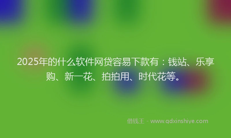 2025年的什么软件网贷容易下款有：钱站、乐享购、新一花、拍拍用、时代花等。
