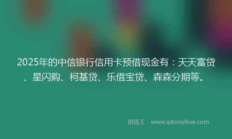 2025年的中信银行信用卡预借现金有：天天富贷、星闪购、柯基贷、乐借宝贷、森森分期等。