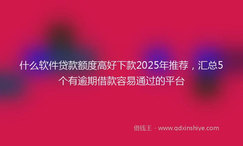 什么软件贷款额度高好下款2025年推荐，汇总5个有逾期借款容易通过的平台