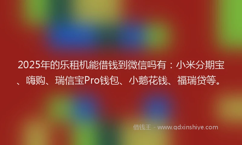 2025年的乐租机能借钱到微信吗有：小米分期宝、嗨购、瑞信宝Pro钱包、小鹅花钱、福瑞贷等。
