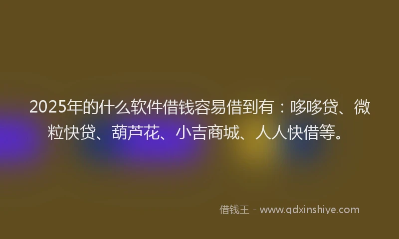 2025年的什么软件借钱容易借到有：哆哆贷、微粒快贷、葫芦花、小吉商城、人人快借等。