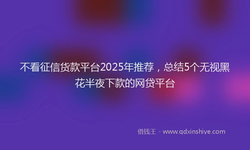 不看征信货款平台2025年推荐，总结5个无视黑花半夜下款的网贷平台