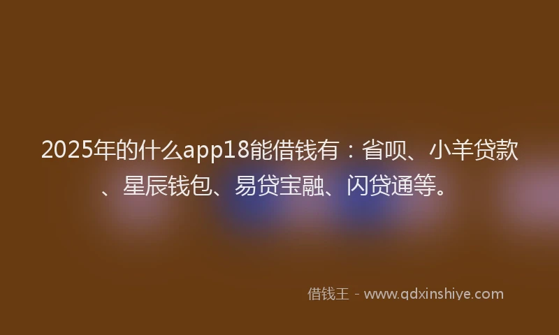 2025年的什么app18能借钱有：省呗、小羊贷款、星辰钱包、易贷宝融、闪贷通等。