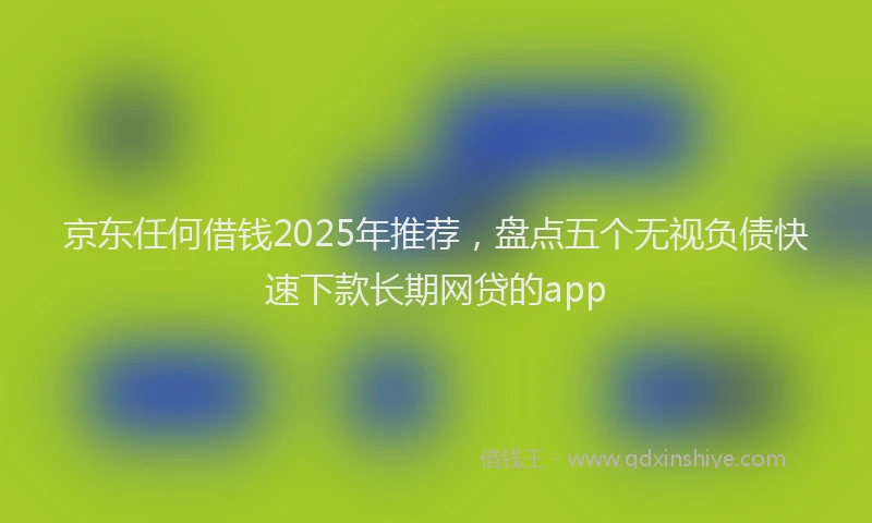 京东任何借钱2025年推荐，盘点五个无视负债快速下款长期网贷的app
