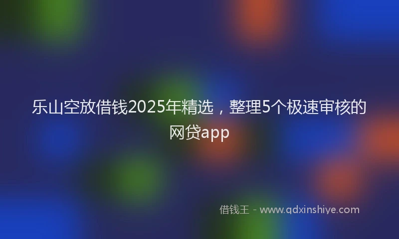 乐山空放借钱2025年精选，整理5个极速审核的网贷app