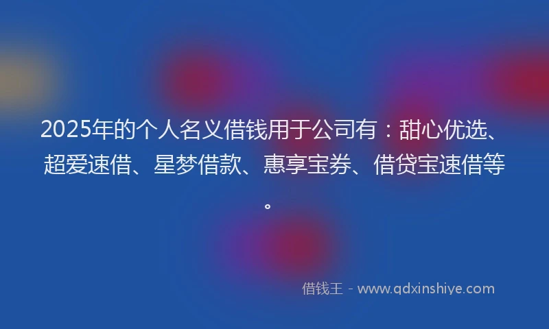 2025年的个人名义借钱用于公司有：甜心优选、超爱速借、星梦借款、惠享宝券、借贷宝速借等。