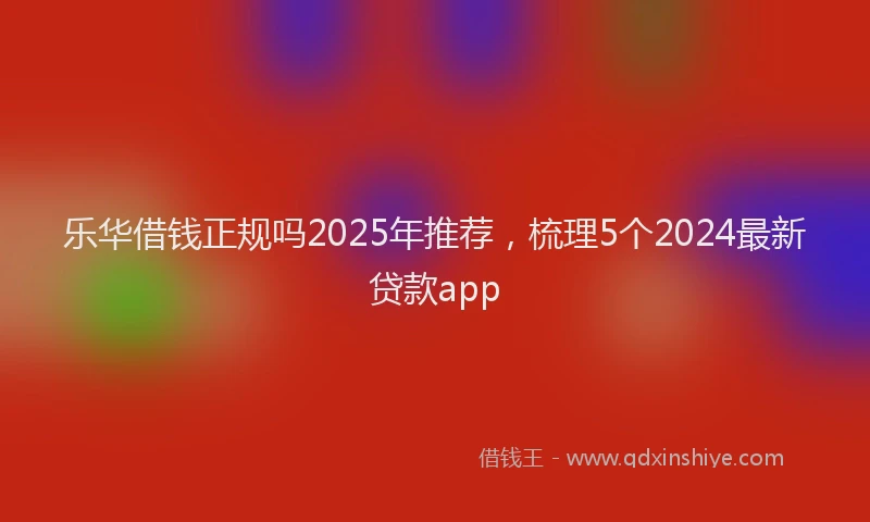 乐华借钱正规吗2025年推荐，梳理5个2024最新贷款app