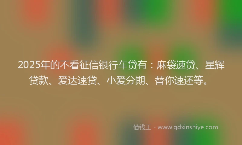 2025年的不看征信银行车贷有：麻袋速贷、星辉贷款、爱达速贷、小爱分期、替你速还等。