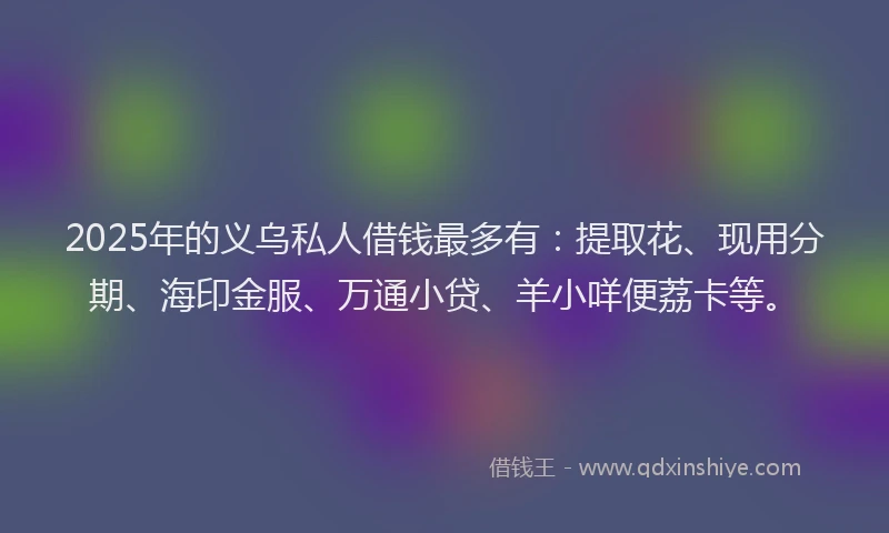 2025年的义乌私人借钱最多有：提取花、现用分期、海印金服、万通小贷、羊小咩便荔卡等。