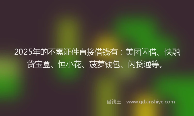 2025年的不需证件直接借钱有：美团闪借、快融贷宝盒、恒小花、菠萝钱包、闪贷通等。