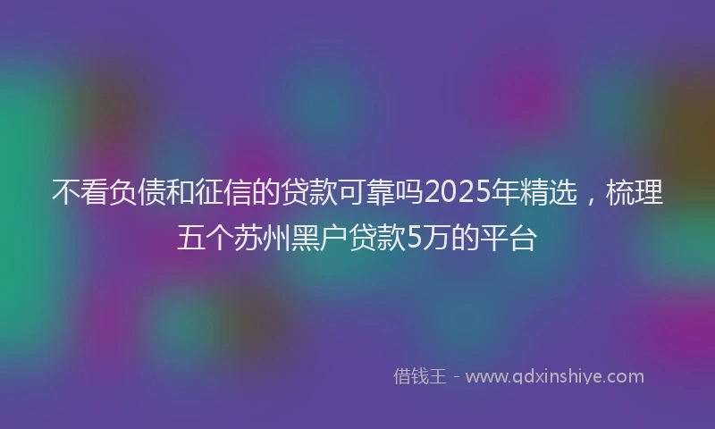 不看负债和征信的贷款可靠吗2025年精选，梳理五个苏州黑户贷款5万的平台