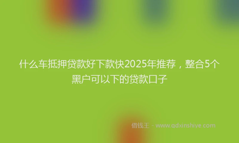 什么车抵押贷款好下款快2025年推荐，整合5个黑户可以下的贷款口子