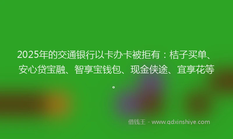 2025年的交通银行以卡办卡被拒有：桔子买单、安心贷宝融、智享宝钱包、现金侠途、宜享花等。