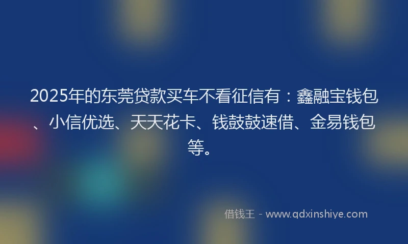 2025年的东莞贷款买车不看征信有：鑫融宝钱包、小信优选、天天花卡、钱鼓鼓速借、金易钱包等。