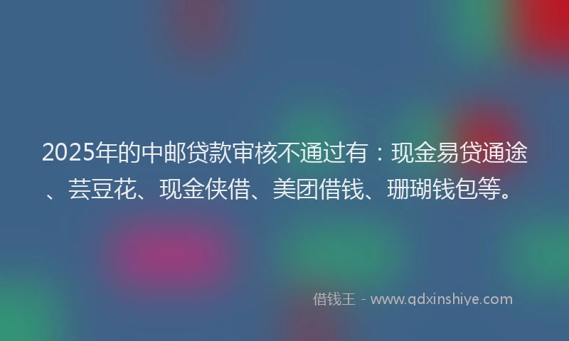 2025年的中邮贷款审核不通过有：现金易贷通途、芸豆花、现金侠借、美团借钱、珊瑚钱包等。